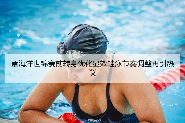 覃海洋世锦赛前转身优化显效蛙泳节奏调整再引热议