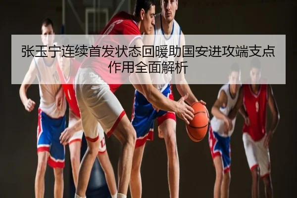 张玉宁连续首发状态回暖助国安进攻端支点作用全面解析