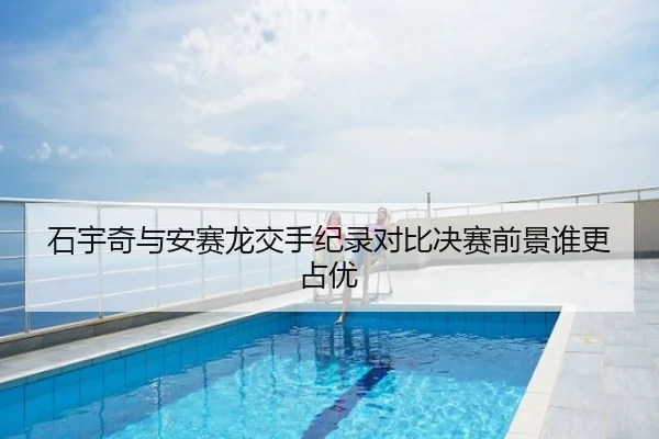 石宇奇与安赛龙交手纪录对比决赛前景谁更占优