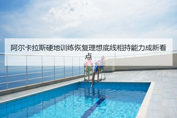 阿尔卡拉斯硬地训练恢复理想底线相持能力成新看点