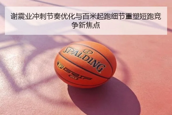 谢震业冲刺节奏优化与百米起跑细节重塑短跑竞争新焦点