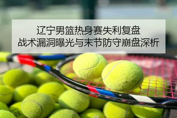 辽宁男篮热身赛失利复盘 战术漏洞曝光与末节防守崩盘深析