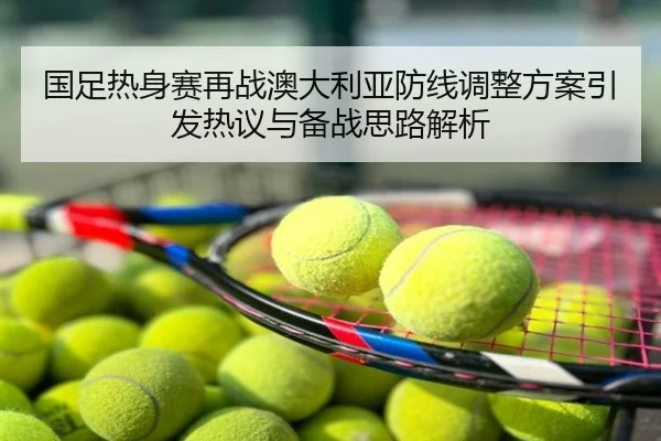国足热身赛再战澳大利亚防线调整方案引发热议与备战思路解析