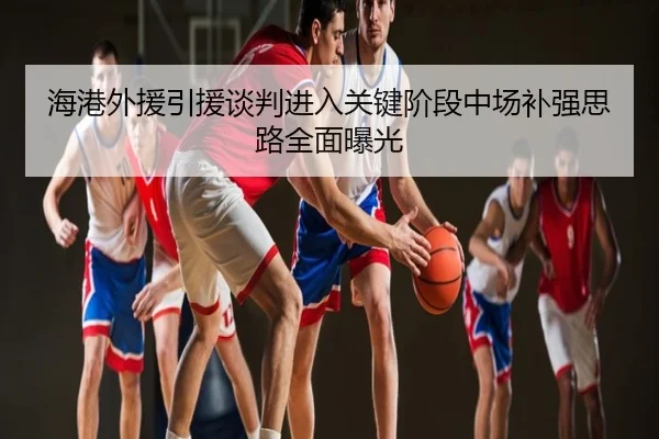 海港外援引援谈判进入关键阶段中场补强思路全面曝光