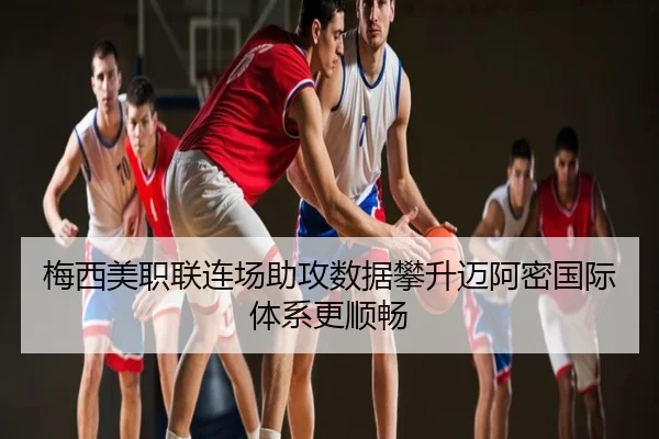 梅西美职联连场助攻数据攀升迈阿密国际体系更顺畅